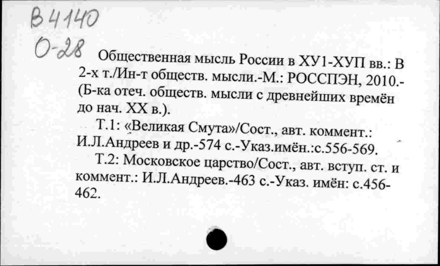 ﻿О	Общественная мысль России в ХУ 1 -ХУП вв.: В
2-х т./Ин-т обществ. мысли.-М.: РОССПЭН, 2010.-(Б-ка отеч. обществ, мысли с древнейших времён до нач. XX в.).
Т.1: «Великая Смута»/Сост., авт. коммент.: И.Л.Андреев и др.-574 с.-Указ.имён.:с.556-569.
Т.2: Московское царство/Сост., авт. вступ. ст. и коммент.: И.Л.Андреев.-463 с.-Указ. имён: с.456-462.